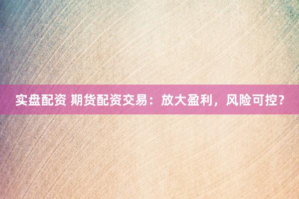 实盘配资 期货配资交易：放大盈利，风险可控？