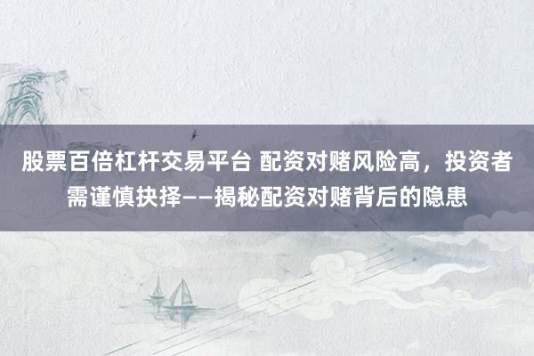 股票百倍杠杆交易平台 配资对赌风险高，投资者需谨慎抉择——揭秘配资对赌背后的隐患