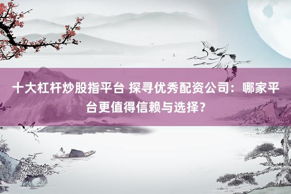 十大杠杆炒股指平台 探寻优秀配资公司：哪家平台更值得信赖与选择？