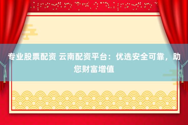 专业股票配资 云南配资平台：优选安全可靠，助您财富增值