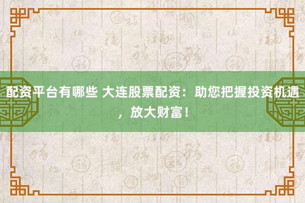 配资平台有哪些 大连股票配资：助您把握投资机遇，放大财富！