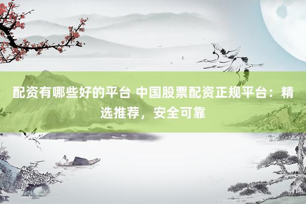 配资有哪些好的平台 中国股票配资正规平台：精选推荐，安全可靠