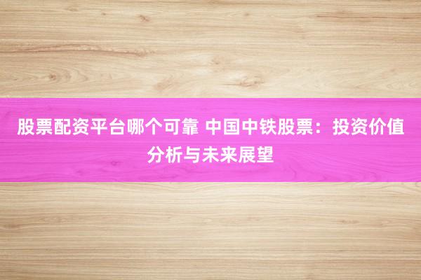 股票配资平台哪个可靠 中国中铁股票：投资价值分析与未来展望