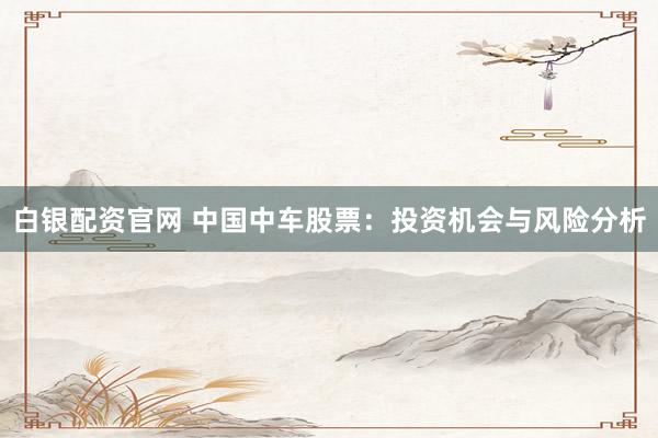 白银配资官网 中国中车股票：投资机会与风险分析