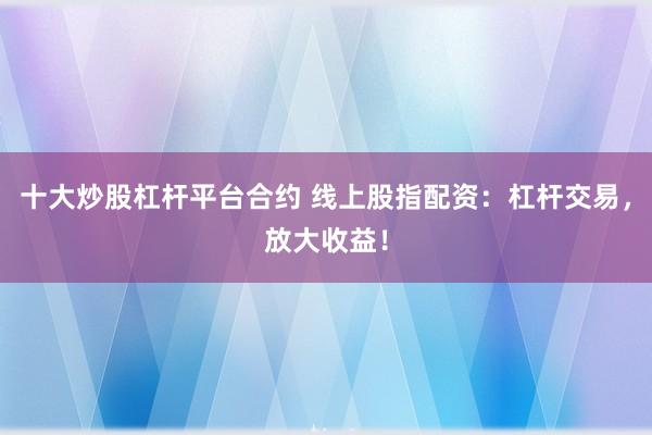 十大炒股杠杆平台合约 线上股指配资：杠杆交易，放大收益！