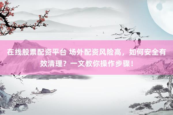 在线股票配资平台 场外配资风险高，如何安全有效清理？一文教你操作步骤！