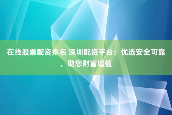 在线股票配资排名 深圳配资平台：优选安全可靠，助您财富增值