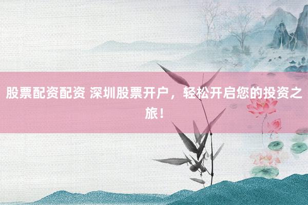 股票配资配资 深圳股票开户，轻松开启您的投资之旅！