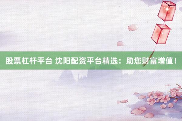 股票杠杆平台 沈阳配资平台精选：助您财富增值！