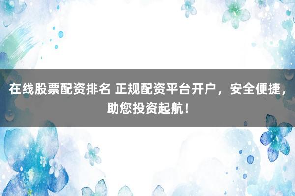在线股票配资排名 正规配资平台开户，安全便捷，助您投资起航！