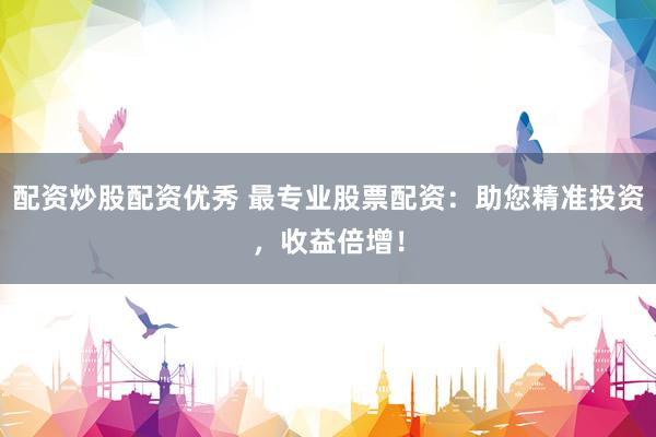 配资炒股配资优秀 最专业股票配资：助您精准投资，收益倍增！