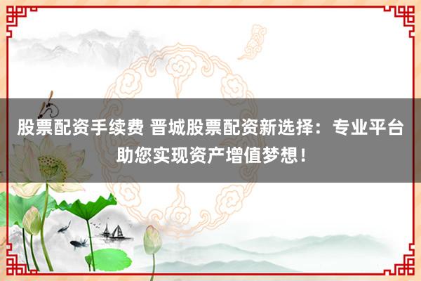 股票配资手续费 晋城股票配资新选择：专业平台助您实现资产增值梦想！