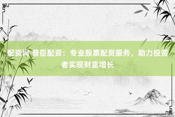 配资网 普臣配资：专业股票配资服务，助力投资者实现财富增长