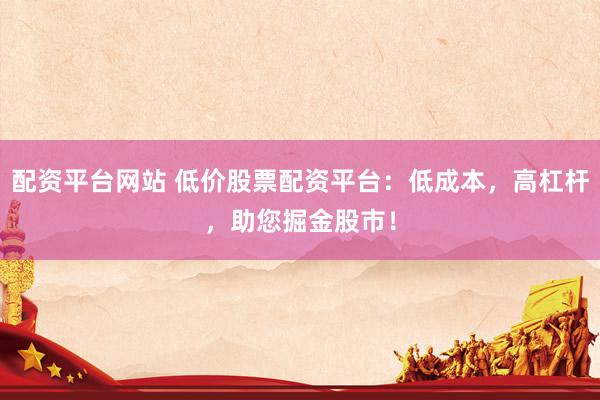 配资平台网站 低价股票配资平台：低成本，高杠杆，助您掘金股市！