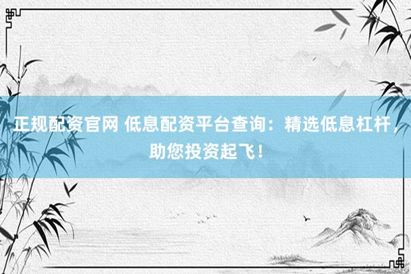 正规配资官网 低息配资平台查询：精选低息杠杆，助您投资起飞！