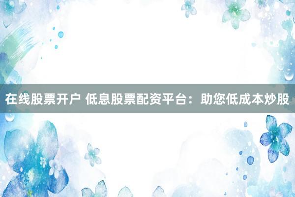 在线股票开户 低息股票配资平台：助您低成本炒股