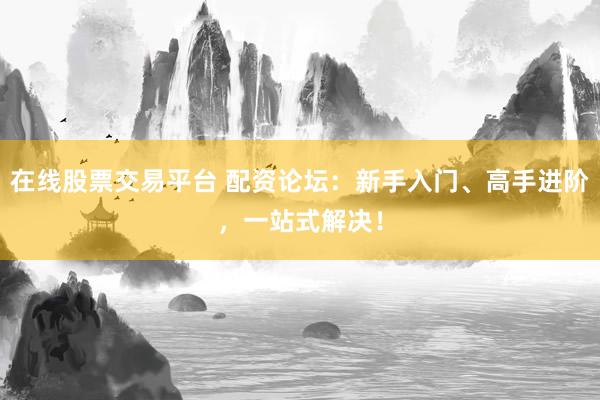 在线股票交易平台 配资论坛：新手入门、高手进阶，一站式解决！