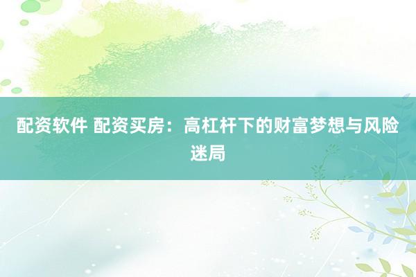 配资软件 配资买房：高杠杆下的财富梦想与风险迷局