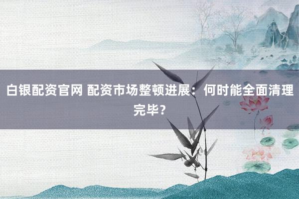 白银配资官网 配资市场整顿进展：何时能全面清理完毕？