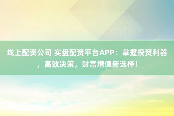 线上配资公司 实盘配资平台APP：掌握投资利器，高效决策，财富增值新选择！
