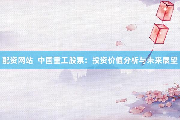 配资网站  中国重工股票：投资价值分析与未来展望