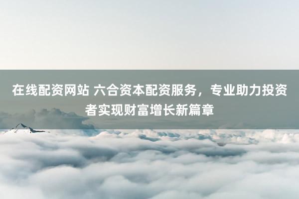 在线配资网站 六合资本配资服务，专业助力投资者实现财富增长新篇章