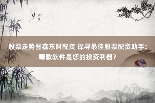 股票走势图鑫东财配资 探寻最佳股票配资助手：哪款软件是您的投资利器？