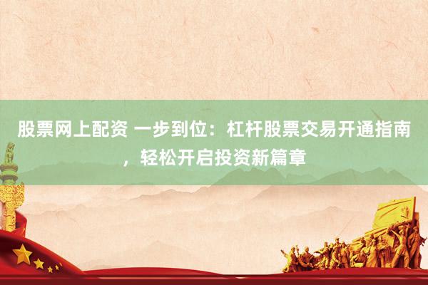 股票网上配资 一步到位：杠杆股票交易开通指南，轻松开启投资新篇章