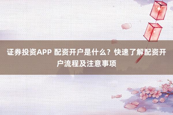 证券投资APP 配资开户是什么？快速了解配资开户流程及注意事项