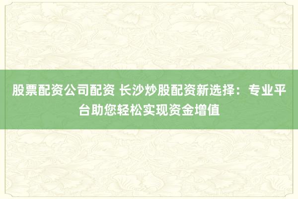 股票配资公司配资 长沙炒股配资新选择：专业平台助您轻松实现资金增值