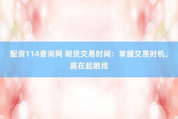配资114查询网 期货交易时间：掌握交易时机，赢在起跑线