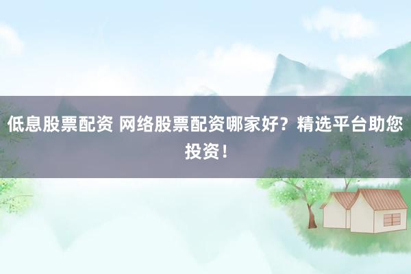 低息股票配资 网络股票配资哪家好？精选平台助您投资！