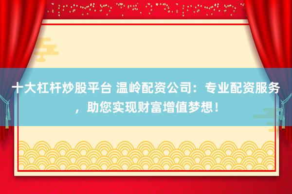 十大杠杆炒股平台 温岭配资公司：专业配资服务，助您实现财富增值梦想！