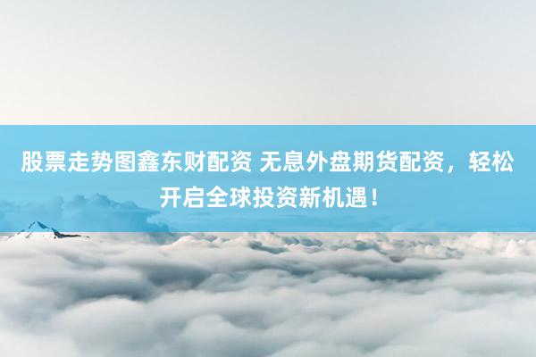 股票走势图鑫东财配资 无息外盘期货配资，轻松开启全球投资新机遇！