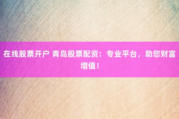 在线股票开户 青岛股票配资：专业平台，助您财富增值！