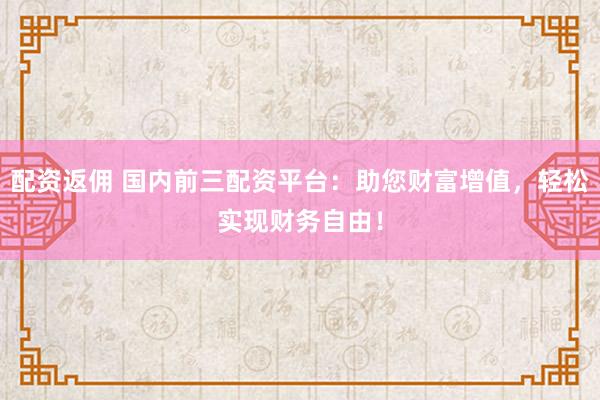 配资返佣 国内前三配资平台：助您财富增值，轻松实现财务自由！