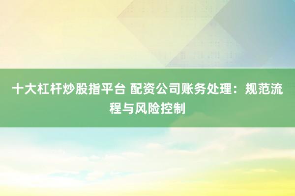 十大杠杆炒股指平台 配资公司账务处理：规范流程与风险控制