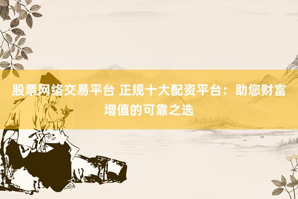 股票网络交易平台 正规十大配资平台：助您财富增值的可靠之选