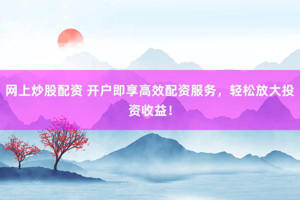 网上炒股配资 开户即享高效配资服务，轻松放大投资收益！