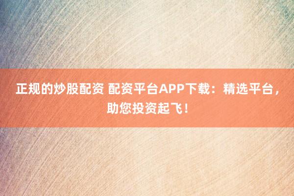正规的炒股配资 配资平台APP下载：精选平台，助您投资起飞！