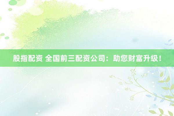 股指配资 全国前三配资公司：助您财富升级！