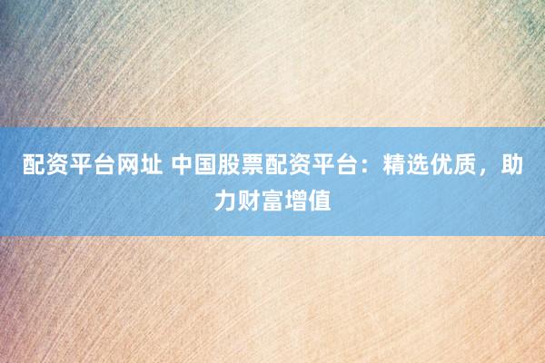 配资平台网址 中国股票配资平台：精选优质，助力财富增值