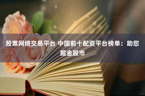 股票网络交易平台 中国前十配资平台榜单：助您掘金股市