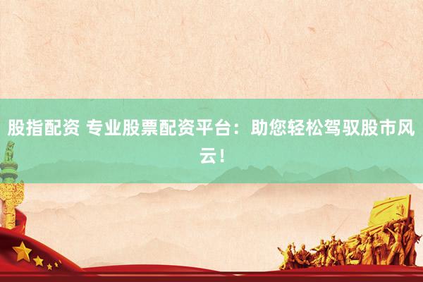 股指配资 专业股票配资平台：助您轻松驾驭股市风云！