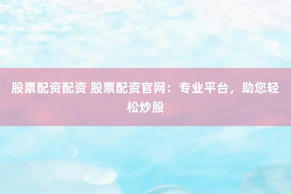 股票配资配资 股票配资官网：专业平台，助您轻松炒股