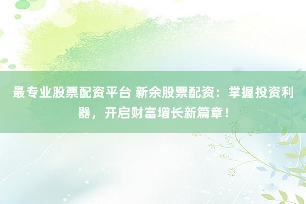最专业股票配资平台 新余股票配资：掌握投资利器，开启财富增长新篇章！