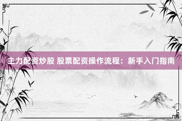 主力配资炒股 股票配资操作流程:新手入门指南