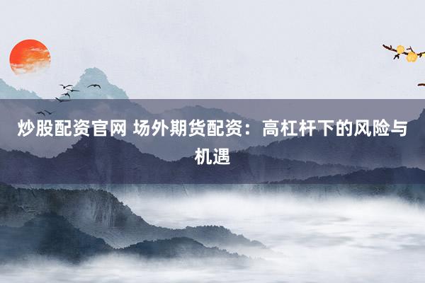 炒股配资官网 场外期货配资:高杠杆下的风险与机遇