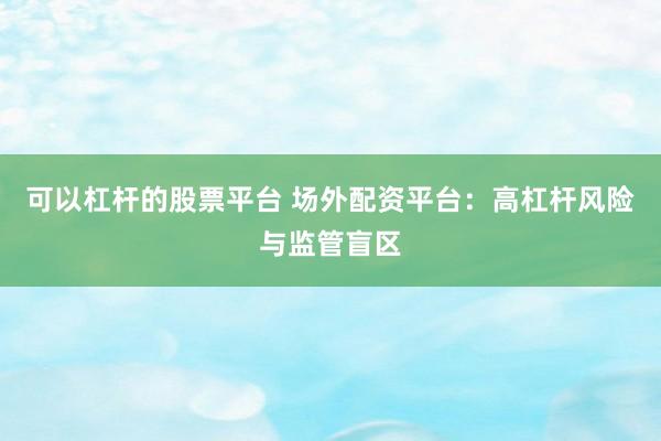 可以杠杆的股票平台 场外配资平台:高杠杆风险与监管盲区