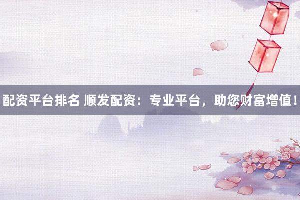 配资平台排名 顺发配资:专业平台,助您财富增值!